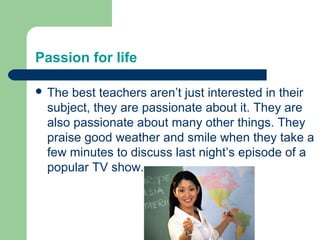Passion for life

 The best teachers aren’t just interested in their
 subject, they are passionate about it. They are
 also passionate about many other things. They
 praise good weather and smile when they take a
 few minutes to discuss last night’s episode of a
 popular TV show.
 