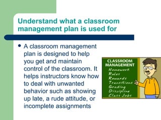 Understand what a classroom
management plan is used for

A classroom management
 plan is designed to help
 you get and maintain
 control of the classroom. It
 helps instructors know how
 to deal with unwanted
 behavior such as showing
 up late, a rude attitude, or
 incomplete assignments
 