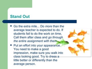 Stand Out

   Go the extra mile... Do more than the
    average teacher is expected to do. If
    students fail to do the work on time,
    Call them after class and go through
    the entire assignment with them.
   Put an effort into your appearance.
    You need to make a good
    impression, make sure you walk into
    class looking good. Try to dress a
    little better or differently than the
    average person.
 