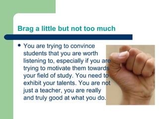Brag a little but not too much

 You are trying to convince
 students that you are worth
 listening to, especially if you are
 trying to motivate them towards
 your field of study. You need to
 exhibit your talents. You are not
 just a teacher, you are really
 and truly good at what you do.
 