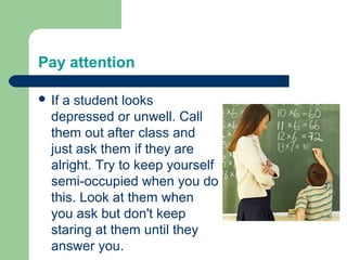 Pay attention

 Ifa student looks
  depressed or unwell. Call
  them out after class and
  just ask them if they are
  alright. Try to keep yourself
  semi-occupied when you do
  this. Look at them when
  you ask but don't keep
  staring at them until they
  answer you.
 