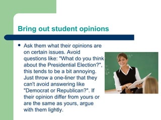 Bring out student opinions

   Ask them what their opinions are
    on certain issues. Avoid
    questions like: "What do you think
    about the Presidential Election?",
    this tends to be a bit annoying.
    Just throw a one-liner that they
    can't avoid answering like
    "Democrat or Republican?". If
    their opinion differ from yours or
    are the same as yours, argue
    with them lightly.
 