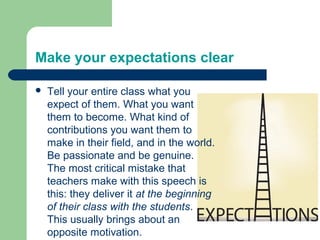 Make your expectations clear

   Tell your entire class what you
    expect of them. What you want
    them to become. What kind of
    contributions you want them to
    make in their field, and in the world.
    Be passionate and be genuine.
    The most critical mistake that
    teachers make with this speech is
    this: they deliver it at the beginning
    of their class with the students.
    This usually brings about an
    opposite motivation.
 