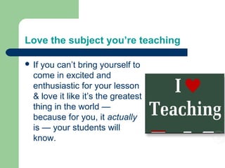Love the subject you’re teaching

 Ifyou can’t bring yourself to
  come in excited and
  enthusiastic for your lesson
  & love it like it’s the greatest
  thing in the world —
  because for you, it actually
  is — your students will
  know.
 