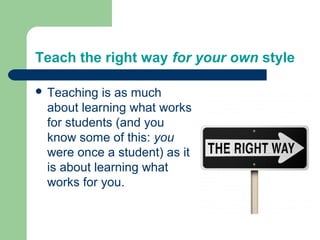 Teach the right way for your own style

 Teaching  is as much
 about learning what works
 for students (and you
 know some of this: you
 were once a student) as it
 is about learning what
 works for you.
 