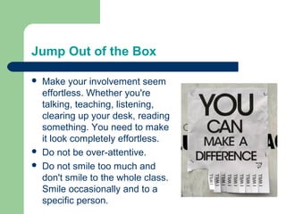 Jump Out of the Box

   Make your involvement seem
    effortless. Whether you're
    talking, teaching, listening,
    clearing up your desk, reading
    something. You need to make
    it look completely effortless.
   Do not be over-attentive.
   Do not smile too much and
    don't smile to the whole class.
    Smile occasionally and to a
    specific person.
 