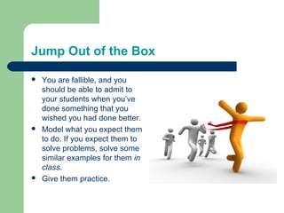 Jump Out of the Box

   You are fallible, and you
    should be able to admit to
    your students when you’ve
    done something that you
    wished you had done better.
   Model what you expect them
    to do. If you expect them to
    solve problems, solve some
    similar examples for them in
    class.
   Give them practice.
 