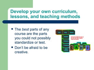 Develop your own curriculum,
lessons, and teaching methods

 The best parts of any
  course are the parts
  you could not possibly
  standardize or test.
 Don’t be afraid to be
  creative.
 