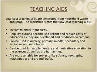 TEACHING AIDS
Low-cost teaching aids are generated from household waste
  and scrap. The workshop states that low-cost teaching aids:

• Involve minimal input costs;
• Help institutions become self-reliant and reduce costs of
  education as they are developed and produced on campus;
• Can be used in nursery, primary, middle, secondary and
  senior secondary schools;
• Can be used for supplementary and illustrative education in
  the sciences as well as the humanities;
• Are most suitable for subjects like science, geography,
  mathematics and art and crafts.
 