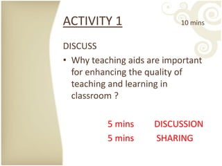 ACTIVITY 1                 10 mins


DISCUSS
• Why teaching aids are important
  for enhancing the quality of
  teaching and learning in
  classroom ?

          5 mins     DISCUSSION
          5 mins     SHARING
 