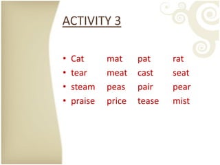 ACTIVITY 3

•   Cat      mat     pat     rat
•   tear     meat    cast    seat
•   steam    peas    pair    pear
•   praise   price   tease   mist
 