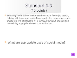 Standard 3.9Standard 3.9
(10 points)(10 points)
 Teaching students how Twitter can be used in future job search,Teaching students how Twitter can be used in future job search,
helping with homework, using Facebook to find news reports or tohelping with homework, using Facebook to find news reports or to
create and find participants for a survey, interactive projects andcreate and find participants for a survey, interactive projects and
maintaining appropriate line of communication…maintaining appropriate line of communication…
 What are appropriate uses of social media?What are appropriate uses of social media?
 