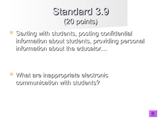  Sexting with students, posting confidentialSexting with students, posting confidential
information about students, providing personalinformation about students, providing personal
information about the educator…information about the educator…
 What are inappropriate electronicWhat are inappropriate electronic
communication with students?communication with students?
Standard 3.9Standard 3.9
(20 points)(20 points)
 
