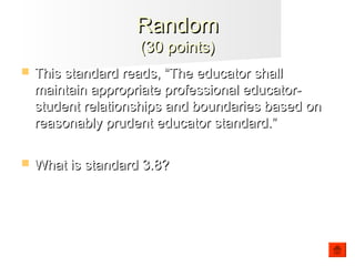  This standard reads, “The educator shallThis standard reads, “The educator shall
maintain appropriate professional educator-maintain appropriate professional educator-
student relationships and boundaries based onstudent relationships and boundaries based on
reasonably prudent educator standard.”reasonably prudent educator standard.”
 What is standard 3.8?What is standard 3.8?
RandomRandom
(30 points)(30 points)
 