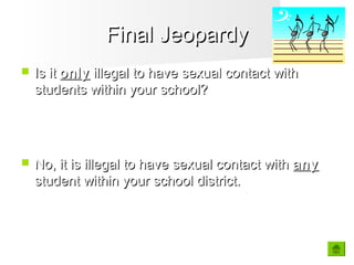 Final JeopardyFinal Jeopardy
 Is itIs it onlyonly illegal to have sexual contact withillegal to have sexual contact with
students within your school?students within your school?
 No, it is illegal to have sexual contact withNo, it is illegal to have sexual contact with anyany
student within your school district.student within your school district.
 