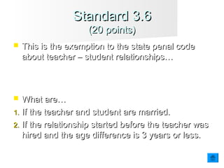  This is the exemption to the state penal codeThis is the exemption to the state penal code
about teacher – student relationships…about teacher – student relationships…
 What are…What are…
1.1. If the teacher and student are married.If the teacher and student are married.
2.2. If the relationship started before the teacher wasIf the relationship started before the teacher was
hired and the age difference is 3 years or less.hired and the age difference is 3 years or less.
Standard 3.6Standard 3.6
(20 points)(20 points)
 