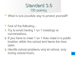  What is one possible way to protect yourself?What is one possible way to protect yourself?
 One of the following…One of the following…
1.1. Try to avoid having 1 on 1 meetings orTry to avoid having 1 on 1 meetings or
conversations.conversations.
2.2. If you have to meet 1 on 1 then meet in a publicIf you have to meet 1 on 1 then meet in a public
location within the school and leave the doorlocation within the school and leave the door
open.open.
3.3. Handle school problems only at school, onlyHandle school problems only at school, only
during school hours.during school hours.
Standard 3.6Standard 3.6
(30 points)(30 points)
 