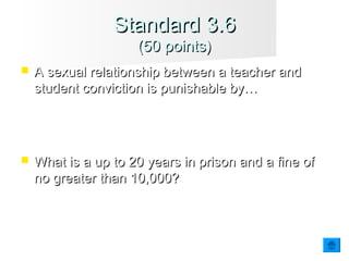  A sexual relationship between a teacher andA sexual relationship between a teacher and
student conviction is punishable by…student conviction is punishable by…
 What is a up to 20 years in prison and a fine ofWhat is a up to 20 years in prison and a fine of
no greater than 10,000?no greater than 10,000?
Standard 3.6Standard 3.6
(50 points)(50 points)
 