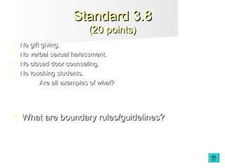  No gift giving.No gift giving.
 No verbal sexual harassment.No verbal sexual harassment.
 No closed door counseling.No closed door counseling.
 No touching students.No touching students.
Are all examples of what?Are all examples of what?
 What are boundary rules/guidelines?What are boundary rules/guidelines?
Standard 3.8Standard 3.8
(20 points)(20 points)
 