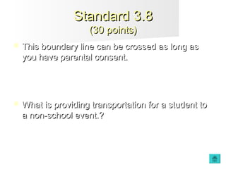  This boundary line can be crossed as long asThis boundary line can be crossed as long as
you have parental consent.you have parental consent.
 What is providing transportation for a student toWhat is providing transportation for a student to
a non-school event.?a non-school event.?
Standard 3.8Standard 3.8
(30 points)(30 points)
 