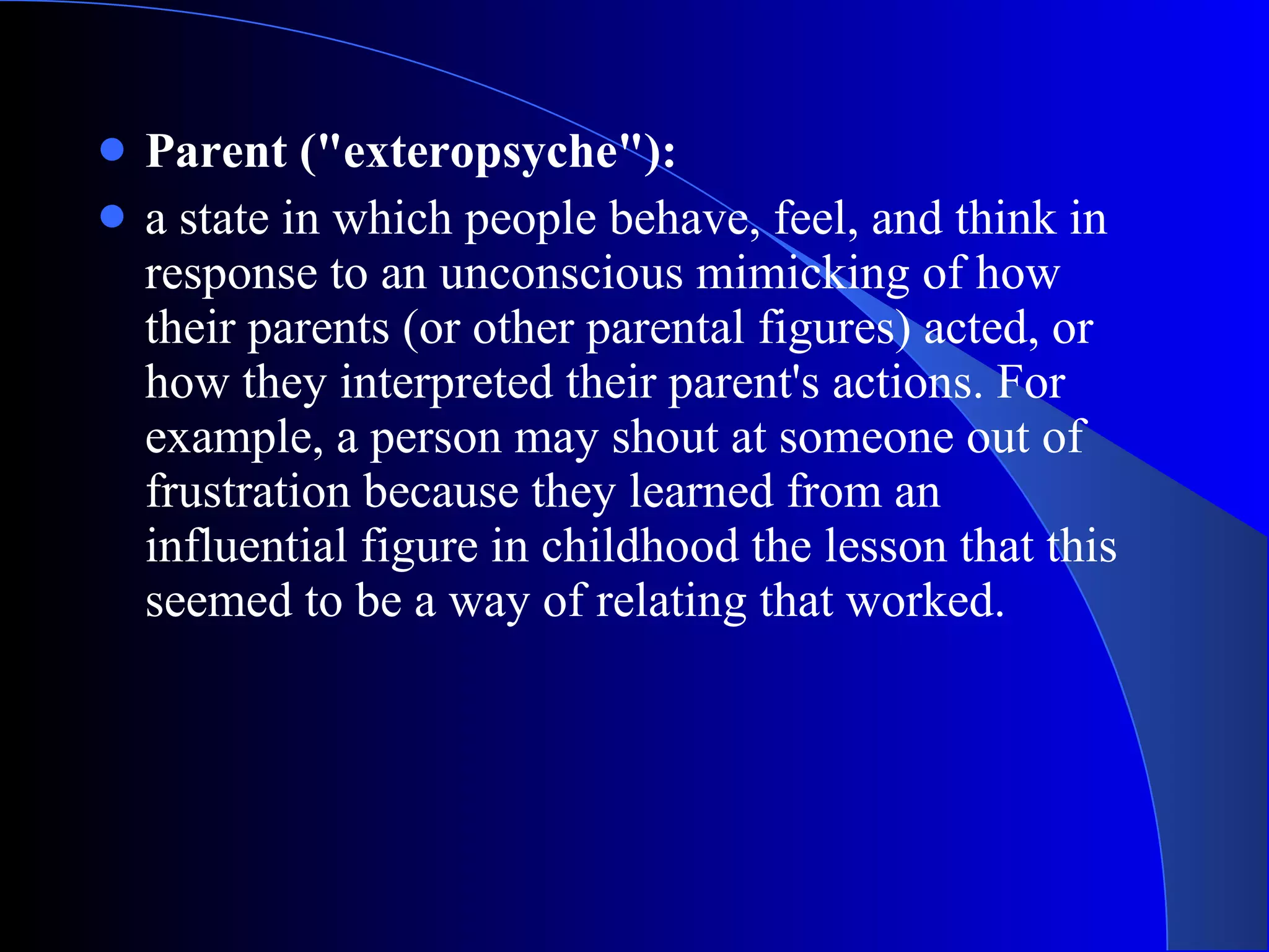 Parent (&quot;exteropsyche&quot;):   a state in which people behave, feel, and think in response to an unconscious mimicking of how their parents (or other parental figures) acted, or how they interpreted their parent's actions. For example, a person may shout at someone out of frustration because they learned from an influential figure in childhood the lesson that this seemed to be a way of relating that worked.  