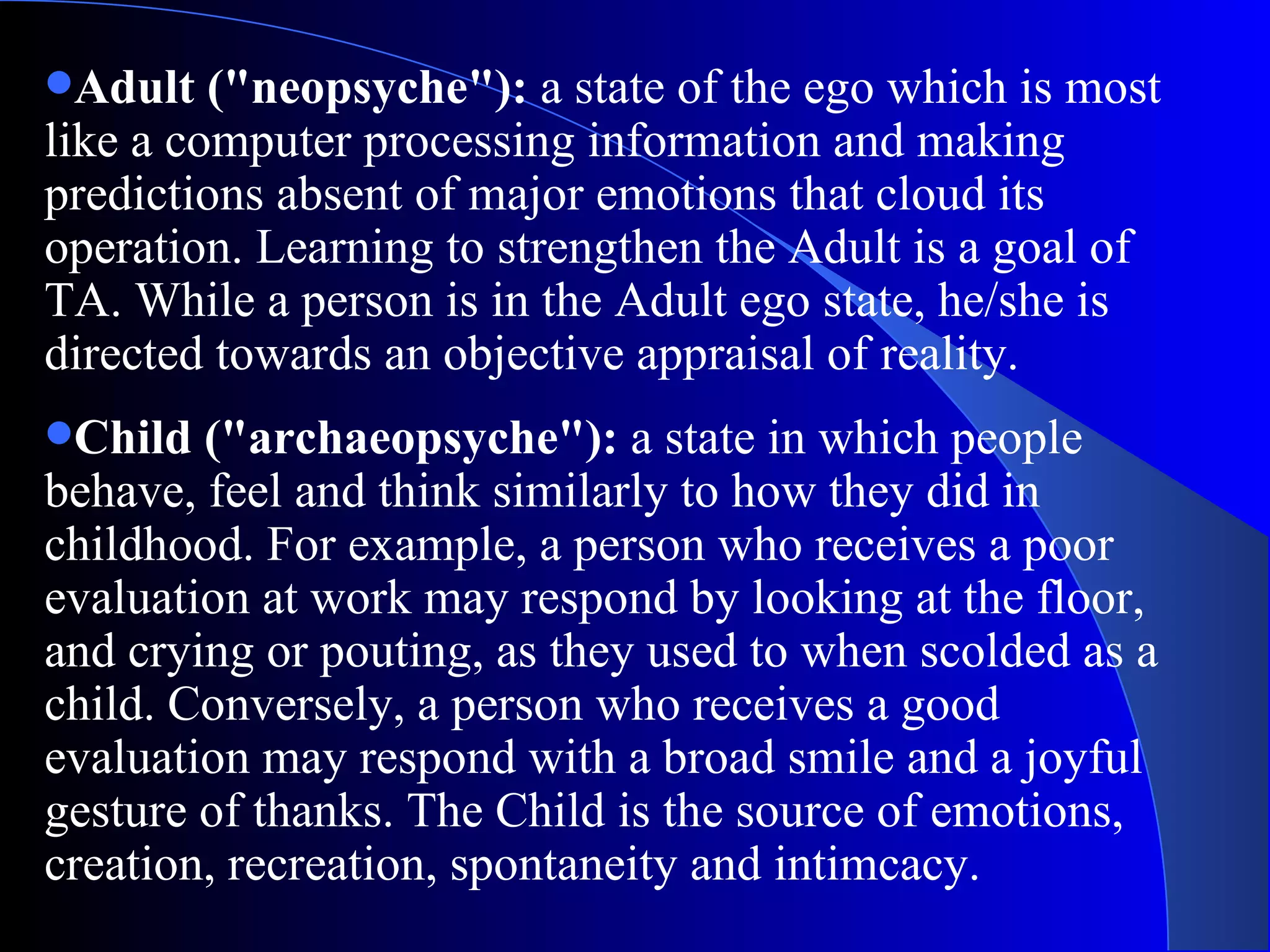 Adult (&quot;neopsyche&quot;):  a state of the ego which is most like a computer processing information and making predictions absent of major emotions that cloud its operation. Learning to strengthen the Adult is a goal of TA. While a person is in the Adult ego state, he/she is directed towards an objective appraisal of reality.  Child (&quot;archaeopsyche&quot;):  a state in which people behave, feel and think similarly to how they did in childhood. For example, a person who receives a poor evaluation at work may respond by looking at the floor, and crying or pouting, as they used to when scolded as a child. Conversely, a person who receives a good evaluation may respond with a broad smile and a joyful gesture of thanks. The Child is the source of emotions, creation, recreation, spontaneity and intimcacy.  