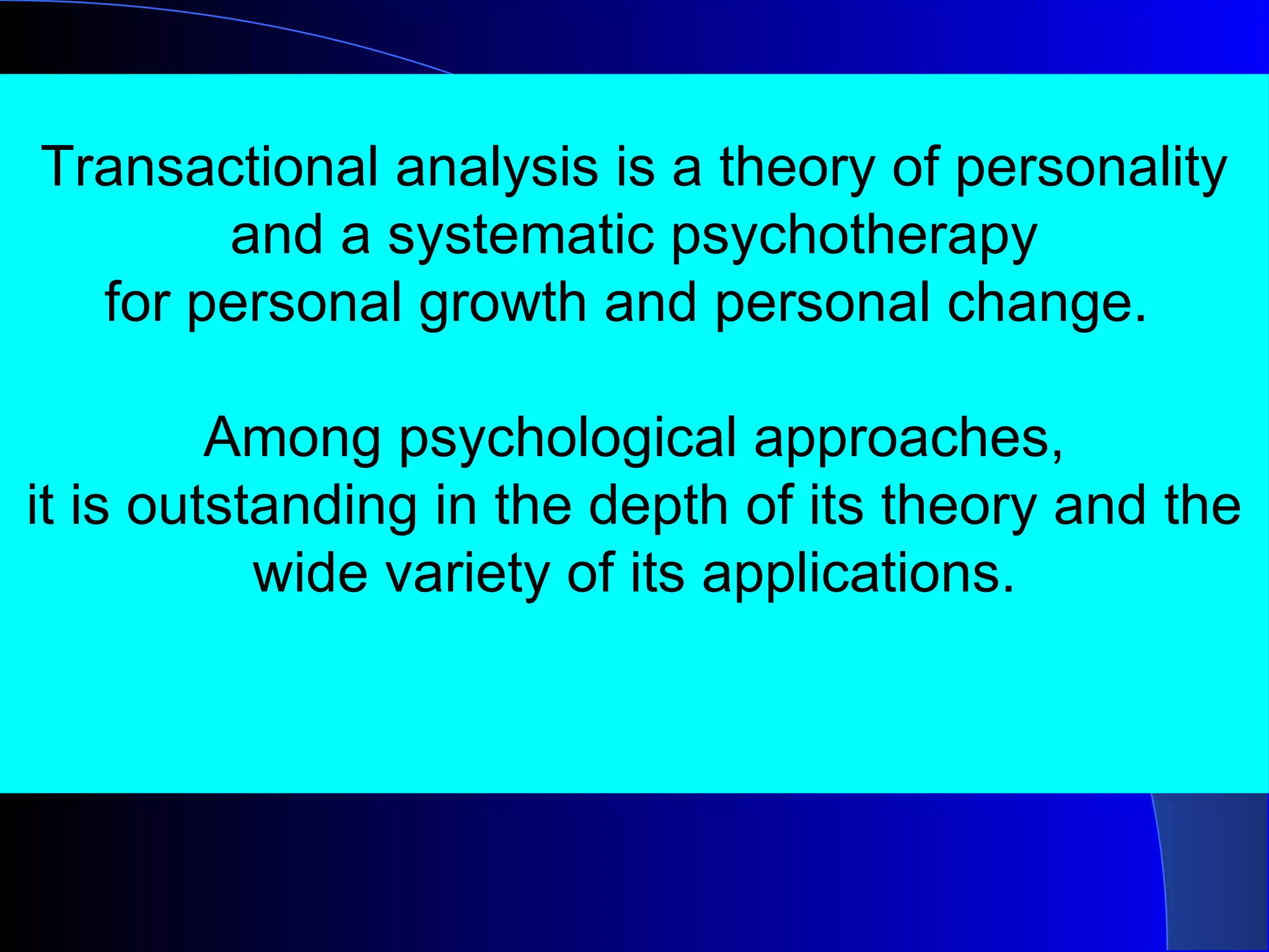 Transactional analysis is a theory of personality and a systematic psychotherapy for personal growth and personal change.  Among psychological approaches, it is outstanding in the depth of its theory and the wide variety of its applications. 