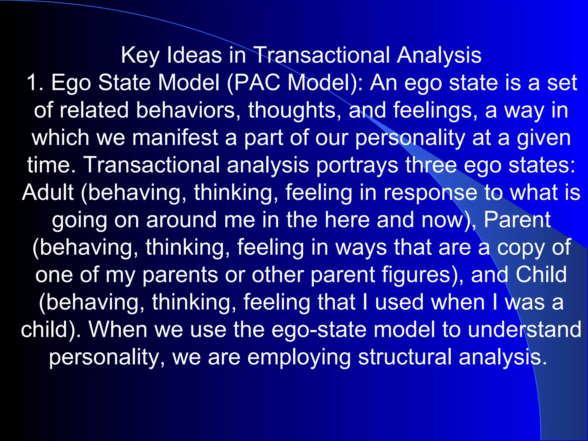 Key Ideas in Transactional Analysis 1. Ego State Model (PAC Model): An ego state is a set of related behaviors, thoughts, and feelings, a way in which we manifest a part of our personality at a given time. Transactional analysis portrays three ego states: Adult (behaving, thinking, feeling in response to what is going on around me in the here and now), Parent (behaving, thinking, feeling in ways that are a copy of one of my parents or other parent figures), and Child (behaving, thinking, feeling that I used when I was a child). When we use the ego-state model to understand personality, we are employing structural analysis.  