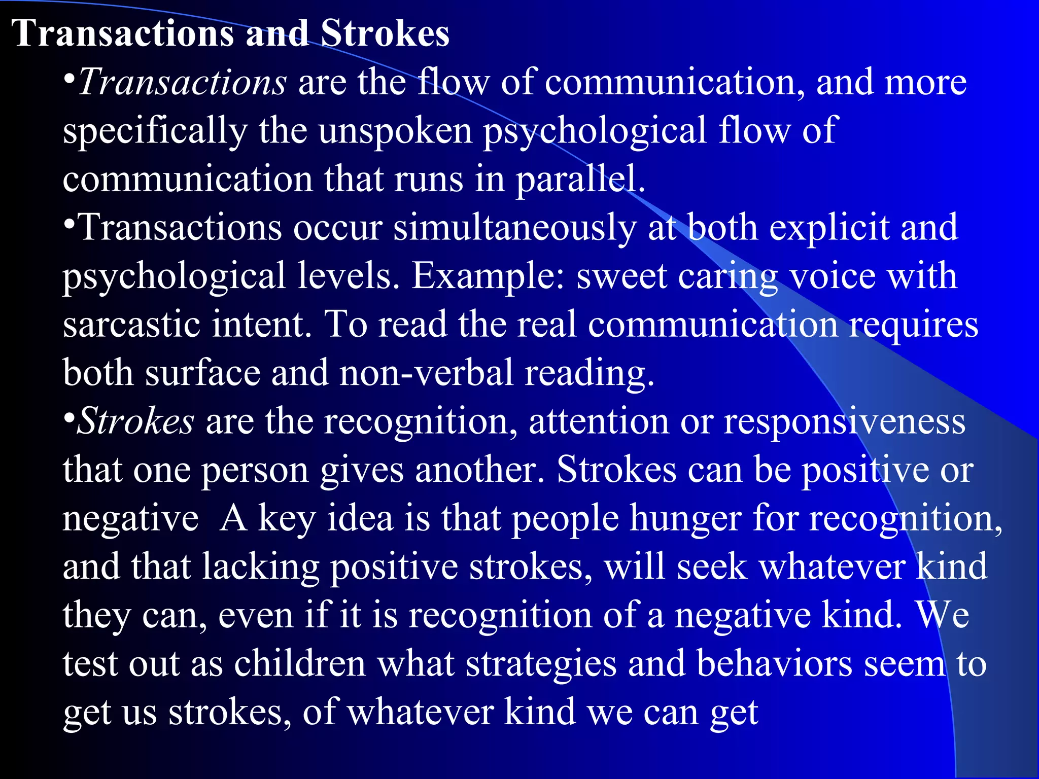 Transactions and Strokes Transactions  are the flow of communication, and more specifically the unspoken psychological flow of communication that runs in parallel.  Transactions occur simultaneously at both explicit and psychological levels. Example: sweet caring voice with sarcastic intent. To read the real communication requires both surface and non-verbal reading.  Strokes  are the recognition, attention or responsiveness that one person gives another. Strokes can be positive or negative  A key idea is that people hunger for recognition, and that lacking positive strokes, will seek whatever kind they can, even if it is recognition of a negative kind. We test out as children what strategies and behaviors seem to get us strokes, of whatever kind we can get 