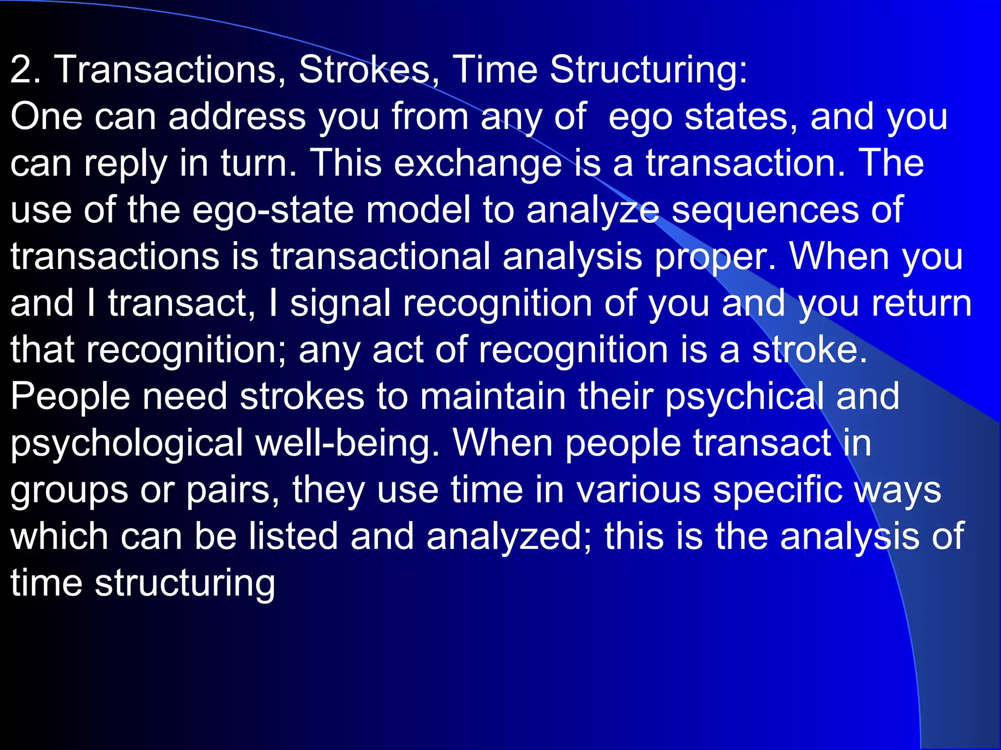 2. Transactions, Strokes, Time Structuring:  One can address you from any of  ego states, and you can reply in turn. This exchange is a transaction. The use of the ego-state model to analyze sequences of transactions is transactional analysis proper. When you and I transact, I signal recognition of you and you return that recognition; any act of recognition is a stroke. People need strokes to maintain their psychical and psychological well-being. When people transact in groups or pairs, they use time in various specific ways which can be listed and analyzed; this is the analysis of time structuring 