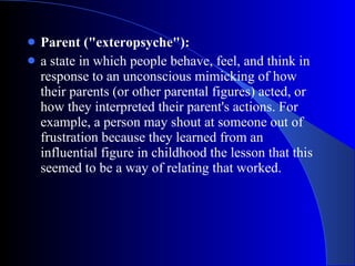 Parent ("exteropsyche"):   a state in which people behave, feel, and think in response to an unconscious mimicking of how their parents (or other parental figures) acted, or how they interpreted their parent's actions. For example, a person may shout at someone out of frustration because they learned from an influential figure in childhood the lesson that this seemed to be a way of relating that worked.  