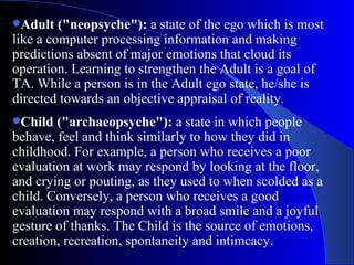 Adult ("neopsyche"):  a state of the ego which is most like a computer processing information and making predictions absent of major emotions that cloud its operation. Learning to strengthen the Adult is a goal of TA. While a person is in the Adult ego state, he/she is directed towards an objective appraisal of reality.  Child ("archaeopsyche"):  a state in which people behave, feel and think similarly to how they did in childhood. For example, a person who receives a poor evaluation at work may respond by looking at the floor, and crying or pouting, as they used to when scolded as a child. Conversely, a person who receives a good evaluation may respond with a broad smile and a joyful gesture of thanks. The Child is the source of emotions, creation, recreation, spontaneity and intimcacy.  