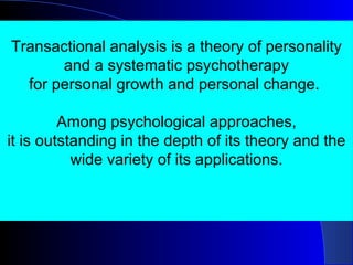 Transactional analysis is a theory of personality and a systematic psychotherapy for personal growth and personal change.  Among psychological approaches, it is outstanding in the depth of its theory and the wide variety of its applications. 