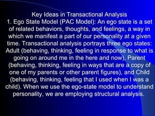 Key Ideas in Transactional Analysis 1. Ego State Model (PAC Model): An ego state is a set of related behaviors, thoughts, and feelings, a way in which we manifest a part of our personality at a given time. Transactional analysis portrays three ego states: Adult (behaving, thinking, feeling in response to what is going on around me in the here and now), Parent (behaving, thinking, feeling in ways that are a copy of one of my parents or other parent figures), and Child (behaving, thinking, feeling that I used when I was a child). When we use the ego-state model to understand personality, we are employing structural analysis.  