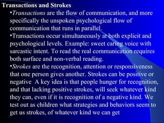 Transactions and Strokes Transactions  are the flow of communication, and more specifically the unspoken psychological flow of communication that runs in parallel.  Transactions occur simultaneously at both explicit and psychological levels. Example: sweet caring voice with sarcastic intent. To read the real communication requires both surface and non-verbal reading.  Strokes  are the recognition, attention or responsiveness that one person gives another. Strokes can be positive or negative  A key idea is that people hunger for recognition, and that lacking positive strokes, will seek whatever kind they can, even if it is recognition of a negative kind. We test out as children what strategies and behaviors seem to get us strokes, of whatever kind we can get 