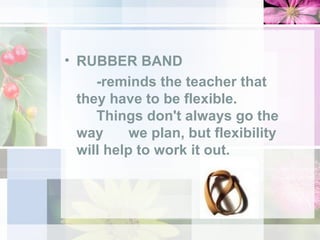 RUBBER BAND -reminds the teacher that  they have to be flexible.  Things don't always go the  way  we plan, but flexibility  will help to work it out. 