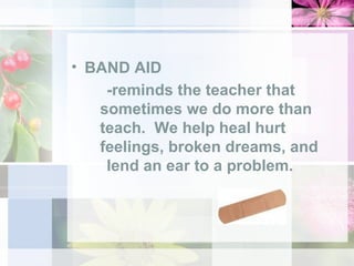 BAND AID -reminds the teacher that  sometimes we do more than  teach.  We help heal hurt  feelings, broken dreams, and  lend an ear to a problem.   