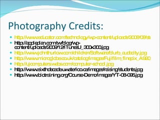 Photography Credits: http://www.educator.com/technology/wp-content/uploads/2008/08/student-ipod.jpg http://appleplan.com.tw/blog/wp-content/uploads/2009/12/iTunesU_300x300.jpg http://www.johnthurlow.com/children/Software/blurb_audacity.jpg http://www.microglobe.co.uk/catalog/images/Fujifilm_finepix_A920_9_Megapixel_digital_camera.jpg http://ujcomputers.webs.com/computer-school.jpg http://www.sixthdecade.uwaterloo.ca/images/raising/students.jpg http://www.biotraining.org/Course-Demo/images/YT-08-095.jpg 