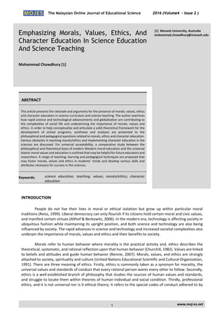 The Malaysian Online Journal of Educational Science 2016 (Volume4 - Issue 2 )
 
    www.moj‐es.net 
 
Emphasizing Morals, Values, Ethics, And
Character Education In Science Education
And Science Teaching
 
Mohammad Chowdhury [1]   
 
[1]  Monash University, Australia 
mohammad.chowdhury@monash.edu
 
 
ABSTRACT 
This article presents the rationale and arguments for the presence of morals, values, ethics 
and character education in science curriculum and science teaching. The author examines 
how rapid science and technological advancements and globalization are contributing to 
the  complexities  of  social  life  and  underpinning  the  importance  of  morals,  values  and 
ethics. In order to help conceptualize and articulate a solid theoretical framework for the 
development  of  school  programs,  syntheses  and  analyses  are  presented  to  the 
philosophical and pedagogical questions related to morals, ethics and character education. 
Various obstacles in teaching morals/ethics and implementing character education in the 
sciences  are  discussed.  For  universal  acceptability,  a  comparative  study  between  the 
philosophical and theoretical basis of modern Western moral education and the universal 
Islamic moral values and education is outlined that may be helpful for future educators and 
researchers. A range of teaching, learning and pedagogical techniques are proposed that 
may foster morals, values and ethics in students’ minds and develop various skills and 
attributes necessary for success in the sciences.  
Keywords:   science  education;  teaching;  values;  morals/ethics;  character 
education 
INTRODUCTION
People  do  not  live  their  lives  in  moral  or  ethical  isolation  but  grow  up  within  particular  moral 
traditions (Reiss, 1999). Liberal democracy can only flourish if its citizens hold certain moral and civic values, 
and manifest certain virtues (Althof & Berkowitz, 2006). In the modern era, technology is affecting society in 
ubiquitous fashion while maintaining its upright position, and both science and technology are also being 
influenced by society. The rapid advances in science and technology and increased societal complexities also 
underpin the importance of morals, values and ethics and their benefits to society. 
 
Morals refer to human behavior where morality is the practical activity and, ethics describes the 
theoretical, systematic, and rational reflection upon that human behavior (Churchill, 1982). Values are linked 
to beliefs and attitudes and guide human behavior (Rennie, 2007). Morals, values, and ethics are strongly 
attached to society, spirituality and culture (United Nations Educational Scientific and Cultural Organization, 
1991). There are three meaning of ethics. Firstly, ethics is commonly taken as a synonym for morality, the 
universal values and standards of conduct that every rational person wants every other to follow. Secondly, 
ethics is a well‐established branch of philosophy that studies the sources of human values and standards, 
and struggle to locate them within theories of human individual and social condition. Thirdly, professional 
ethics, and it is not universal nor is it ethical theory; it refers to the special codes of conduct adhered to by 
1
 
