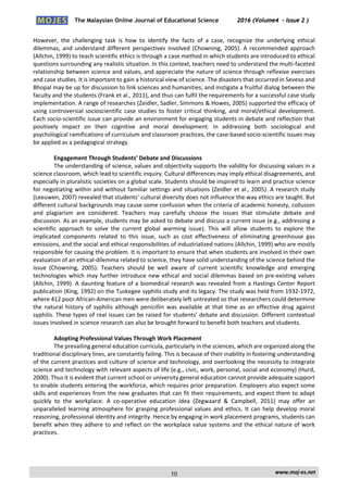 The Malaysian Online Journal of Educational Science 2016 (Volume4 - Issue 2 )
 
    www.moj‐es.net 
 
However,  the  challenging  task  is  how  to  identify  the  facts  of  a  case,  recognize  the  underlying  ethical 
dilemmas, and understand different perspectives involved (Chowning, 2005). A recommended approach 
(Allchin, 1999) to teach scientific ethics is through a case method in which students are introduced to ethical 
questions surrounding any realistic situation. In this context, teachers need to understand the multi‐faceted 
relationship between science and values, and appreciate the nature of science through reflexive exercises 
and case studies. It is important to gain a historical view of science. The disasters that occurred in Seveso and 
Bhopal may be up for discussion to link sciences and humanities; and instigate a fruitful dialog between the 
faculty and the students (Frank et al., 2011), and thus can fulfil the requirements for a successful case study 
implementation. A range of researches (Zeidler, Sadler, Simmons & Howes, 2005) supported the efficacy of 
using controversial socioscientific case studies to foster critical thinking, and moral/ethical development. 
Each socio‐scientific issue can provide an environment for engaging students in debate and reflection that 
positively  impact  on  their  cognitive  and  moral  development.  In  addressing  both  sociological  and 
psychological ramifications of curriculum and classroom practices, the case‐based socio‐scientific issues may 
be applied as a pedagogical strategy. 
 
Engagement Through Students’ Debate and Discussions 
The understanding of science, values and objectivity supports the validity for discussing values in a 
science classroom, which lead to scientific inquiry. Cultural differences may imply ethical disagreements, and 
especially in pluralistic societies on a global scale. Students should be inspired to learn and practice science 
for negotiating within and without familiar settings and situations (Zeidler et al., 2005). A research study 
(Leeuwen, 2007) revealed that students’ cultural diversity does not influence the way ethics are taught. But 
different cultural backgrounds may cause some confusion when the criteria of academic honesty, collusion 
and  plagiarism  are  considered.  Teachers  may  carefully  choose  the  issues  that  stimulate  debate  and 
discussion. As an example, students may be asked to debate and discuss a current issue (e.g., addressing a 
scientific  approach  to  solve  the  current  global  warming  issue).  This  will  allow  students  to  explore  the 
implicated  components  related  to  this  issue,  such  as  cost  effectiveness  of  eliminating  greenhouse  gas 
emissions, and the social and ethical responsibilities of industrialized nations (Allchin, 1999) who are mostly 
responsible for causing the problem. It is important to ensure that when students are involved in their own 
evaluation of an ethical‐dilemma related to science, they have solid understanding of the science behind the 
issue  (Chowning,  2005).  Teachers  should  be  well  aware  of  current  scientific  knowledge  and  emerging 
technologies which may further introduce new ethical and social dilemmas based on pre‐existing values 
(Allchin, 1999). A daunting feature of a biomedical research was revealed from a Hastings Center Report 
publication (King, 1992) on the Tuskegee syphilis study and its legacy. The study was held from 1932‐1972, 
where 412 poor African‐American men were deliberately left untreated so that researchers could determine 
the natural history of syphilis although penicillin was available at that time as an effective drug against 
syphilis. These types of real issues can be raised for students’ debate and discussion. Different contextual 
issues involved in science research can also be brought forward to benefit both teachers and students. 
 
Adopting Professional Values Through Work Placement 
The prevailing general education curricula, particularly in the sciences, which are organized along the 
traditional disciplinary lines, are constantly failing. This is because of their inability in fostering understanding 
of the current practices and culture of science and technology, and overlooking the necessity to integrate 
science and technology with relevant aspects of life (e.g., civic, work, personal, social and economy) (Hurd, 
2000). Thus it is evident that current school or university general education cannot provide adequate support 
to enable students entering the workforce, which requires prior preparation. Employers also expect some 
skills and experiences from the new graduates that can fit their requirements, and expect them to adapt 
quickly  to  the  workplace.  A  co‐operative  education  idea  (Zegwaard  &  Campbell,  2011)  may  offer  an 
unparalleled learning atmosphere for grasping professional values and ethics. It can help develop moral 
reasoning, professional identity and integrity. Hence by engaging in work placement programs, students can 
benefit when they adhere to and reflect on the workplace value systems and the ethical nature of work 
practices.  
 
 
10
 