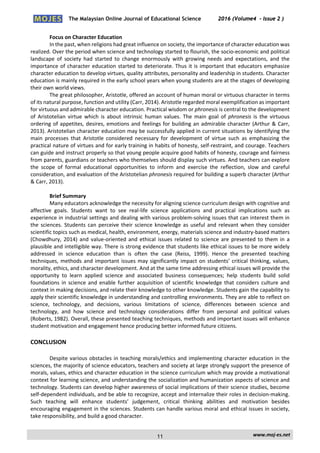 The Malaysian Online Journal of Educational Science 2016 (Volume4 - Issue 2 )
 
    www.moj‐es.net 
 
Focus on Character Education 
In the past, when religions had great influence on society, the importance of character education was 
realized. Over the period when science and technology started to flourish, the socio‐economic and political 
landscape  of  society  had  started  to  change  enormously  with  growing  needs  and  expectations,  and  the 
importance of character education started to deteriorate. Thus it is important that educators emphasize 
character education to develop virtues, quality attributes, personality and leadership in students. Character 
education is mainly required in the early school years when young students are at the stages of developing 
their own world views. 
The great philosopher, Aristotle, offered an account of human moral or virtuous character in terms 
of its natural purpose, function and utility (Carr, 2014). Aristotle regarded moral exemplification as important 
for virtuous and admirable character education. Practical wisdom or phronesis is central to the development 
of  Aristotelian  virtue  which  is  about  intrinsic  human  values.  The  main  goal  of  phronesis  is  the  virtuous 
ordering of appetites, desires, emotions and feelings for building an admirable character (Arthur & Carr, 
2013). Aristotelian character education may be successfully applied in current situations by identifying the 
main  processes  that  Aristotle  considered  necessary  for  development  of  virtue  such  as  emphasizing  the 
practical nature of virtues and for early training in habits of honesty, self‐restraint, and courage. Teachers 
can guide and instruct properly so that young people acquire good habits of honesty, courage and fairness 
from parents, guardians or teachers who themselves should display such virtues. And teachers can explore 
the  scope  of  formal  educational  opportunities  to  inform  and  exercise  the  reflection,  slow  and  careful 
consideration, and evaluation of the Aristotelian phronesis required for building a superb character (Arthur 
& Carr, 2013). 
 
Brief Summary 
Many educators acknowledge the necessity for aligning science curriculum design with cognitive and 
affective  goals.  Students  want  to  see  real‐life  science  applications  and  practical  implications  such  as 
experience in industrial settings and dealing with various problem‐solving issues that can interest them in 
the sciences. Students can perceive their science knowledge as useful and relevant when they consider 
scientific topics such as medical, health, environment, energy, materials science and industry‐based matters 
(Chowdhury, 2014) and value‐oriented and ethical  issues related to science  are presented to them in a 
plausible and intelligible way. There is strong evidence that students like ethical issues to be more widely 
addressed  in  science  education  than  is  often  the  case  (Reiss,  1999).  Hence  the  presented  teaching 
techniques, methods and important issues may significantly impact on students’ critical thinking, values, 
morality, ethics, and character development. And at the same time addressing ethical issues will provide the 
opportunity  to  learn  applied  science  and  associated  business  consequences;  help  students  build  solid 
foundations in science and enable further acquisition of scientific knowledge that considers culture and 
context in making decisions, and relate their knowledge to other knowledge. Students gain the capability to 
apply their scientific knowledge in understanding and controlling environments. They are able to reflect on 
science,  technology,  and  decisions,  various  limitations  of  science,  differences  between  science  and 
technology,  and  how  science  and  technology  considerations  differ  from  personal  and  political  values 
(Roberts, 1982). Overall, these presented teaching techniques, methods and important issues will enhance 
student motivation and engagement hence producing better informed future citizens. 
CONCLUSION 
Despite various obstacles in teaching morals/ethics and implementing character education in the 
sciences, the majority of science educators, teachers and society at large strongly support the presence of 
morals, values, ethics and character education in the science curriculum which may provide a motivational 
context for learning science, and understanding the socialization and humanization aspects of science and 
technology. Students can develop higher awareness of social implications of their science studies, become 
self‐dependent individuals, and be able to recognize, accept and internalize their roles in decision‐making. 
Such  teaching  will  enhance  students’  judgement,  critical  thinking  abilities  and  motivation  besides 
encouraging engagement in the sciences. Students can handle various moral and ethical issues in society, 
take responsibility, and build a good character. 
11
 