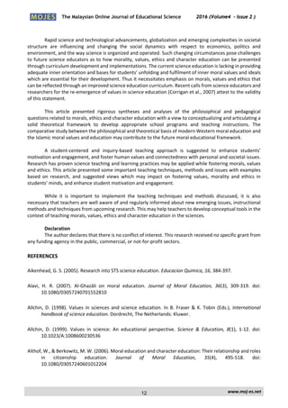 The Malaysian Online Journal of Educational Science 2016 (Volume4 - Issue 2 )
 
    www.moj‐es.net 
 
 
Rapid science and technological advancements, globalization and emerging complexities in societal 
structure  are  influencing  and  changing  the  social  dynamics  with  respect  to  economics,  politics  and 
environment, and the way science is organized and operated. Such changing circumstances pose challenges 
to future science educators as to how morality, values, ethics and character education can be presented 
through curriculum development and implementations. The current science education is lacking in providing 
adequate inner orientation and bases for students’ unfolding and fulfilment of inner moral values and ideals 
which are essential for their development. Thus it necessitates emphasis on morals, values and ethics that 
can be reflected through an improved science education curriculum. Recent calls from science educators and 
researchers for the re‐emergence of values in science education (Corrigan et al., 2007) attest to the validity 
of this statement. 
 
This  article  presented  rigorous  syntheses  and  analyses  of  the  philosophical  and  pedagogical 
questions related to morals, ethics and character education with a view to conceptualizing and articulating a 
solid  theoretical  framework  to  develop  appropriate  school  programs  and  teaching  instructions.  The 
comparative study between the philosophical and theoretical basis of modern Western moral education and 
the Islamic moral values and education may contribute to the future moral educational framework. 
 
A  student‐centered  and  inquiry‐based  teaching  approach  is  suggested  to  enhance  students’ 
motivation and engagement, and foster human values and connectedness with personal and societal issues. 
Research has proven science teaching and learning practices may be applied while fostering morals, values 
and ethics. This article presented some important teaching techniques, methods and issues with examples 
based  on  research,  and  suggested  views  which  may  impact  on  fostering  values,  morality  and  ethics  in 
students’ minds, and enhance student motivation and engagement. 
 
While  it  is  important  to  implement  the  teaching  techniques  and  methods  discussed,  it  is  also 
necessary that teachers are well aware of and regularly informed about new emerging issues, instructional 
methods and techniques from upcoming research. This may help teachers to develop conceptual tools in the 
context of teaching morals, values, ethics and character education in the sciences. 
 
Declaration 
The author declares that there is no conflict of interest. This research received no specific grant from 
any funding agency in the public, commercial, or not‐for‐profit sectors.  
REFERENCES 
Aikenhead, G. S. (2005). Research into STS science education. Educacion Quimica, 16, 384‐397.  
Alavi,  H.  R.  (2007).  Al‐Ghazāli  on  moral  education.  Journal  of  Moral  Education,  36(3),  309‐319.  doi: 
10.1080/03057240701552810 
Allchin, D. (1998). Values in sciences and science education. In B. Fraser & K. Tobin (Eds.), International 
handbook of science education. Dordrecht, The Netherlands: Kluwer.  
Allchin,  D.  (1999).  Values  in  science:  An  educational  perspective.  Science  &  Education,  8(1),  1‐12.  doi: 
10.1023/A:1008600230536  
Althof, W., & Berkowitz, M. W. (2006). Moral education and character education: Their relationship and roles 
in  citizenship  education.  Journal  of  Moral  Education,  35(4),  495‐518.  doi: 
10.1080/03057240601012204  
12
 