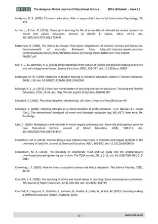 The Malaysian Online Journal of Educational Science 2016 (Volume4 - Issue 2 )
 
    www.moj‐es.net 
 
Anderson, D. R. (2000). Character education: Who is responsible? Journal of Instructional Psychology, 27, 
139. 
Arthur, J., & Carr, D. (2013). Character in learning for life: A virtue‐ethical rationale for recent research on 
moral  and  values  education.  Journal  of  Beliefs  &  Values,  34(1),  26‐35.  doi: 
10.1080/13617672.2013.759343  
Batterham, R. (2000). The chance to change: Final report. Department of Industry, Science and Resources, 
Commonwealth  of  Australia.  Retrieved  from  http://ict‐industry‐reports.com/wp‐
content/uploads/sites/4/2013/10/2000‐Chance‐to‐Change‐Robin‐Batterham‐Final‐Report‐
PMSEIC.pdf 
Bell, R. L., & Lederman, N. G. (2003). Understandings of the nature of science and decision making on science 
and technology based issues. Science Education, 87(3), 352‐377. doi: 10.1002/sce.10063  
Berkowitz, M. W. (1999). Obstacles to teacher training in character education. Action in Teacher Education, 
20(4), 1‐10. doi: 10.1080/01626620.1999.10462930 
Bullough, R. V., Jr. (2011). Ethical and moral matters in teaching and teacher education. Teaching and Teacher 
Education, 27(1), 21‐28. doi: http://dx.doi.org/10.1016/j.tate.2010.09.007 
Campbell, E. (2003). The ethical teacher. Maidenhead, UK: Open University Press/McGraw‐Hill.  
Campbell, E. (2008). Teaching ethically as a moral condition of professionalism.  In D. Narváez & L. Nucci 
(Eds.), The international handbook of moral and character education (pp. 601‐617). New York, NY: 
Routledge.  
Carr, D. (2014). Metaphysics and methods in moral enquiry and education: Some old philosophical wine for 
new  theoretical  bottles.  Journal  of  Moral  Education,  43(4),  500‐515.  doi: 
10.1080/03057240.2014.943167 
Chowdhury, M. A. (2013). Incorporating a soap industry case study to motivate and engage students in the 
chemistry of daily life. Journal of Chemical Education, 90(7), 866‐872. doi: 10.1021/ed300072e  
Chowdhury,  M.  A.  (2014).  The  necessity  to  incorporate  TQM  and  QA  study  into  the  undergraduate 
chemistry/science/engineering curriculum. The TQM Journal, 26(1), 2‐13. doi: 10.1108/TQM‐06‐2012‐
0043 
Chowning, J. T. (2005). How to have a successful science and ethics discussion. The Science Teacher, 72(9), 
46‐50.  
Churchill, L. R. (1982). The teaching of ethics and moral values in teaching: Some contemporary confusions. 
The Journal of Higher Education, 53(3), 296‐306. doi: 10.2307/1981749 
Churchill, R., Ferguson, P., Godinho, S., Johnson, N., Keddie, A., Letts, W., & Vick, M. (2013). Teaching making 
a difference (2nd ed.). Milton, Australia: Wiley.  
13
 