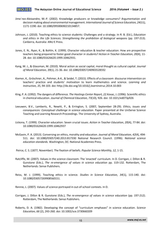 The Malaysian Online Journal of Educational Science 2016 (Volume4 - Issue 2 )
 
    www.moj‐es.net 
 
Jime´nez‐Aleixandre,  M.‐P.  (2002).  Knowledge  producers  or  knowledge  consumers?  Argumentation  and 
decision making about environmental management. International Journal of Science Education, 24(11), 
1171‐1190. doi: 10.1080/09500690210134857. 
Johnson, J. (2010). Teaching ethics to science students: Challenges and a strategy. In R. B. (Ed.), Education 
and ethics in the Life Sciences: Strengthening the prohibition of biological weapons (pp. 197‐213). 
Canberra, Australia: ANU E Press. 
Jones, E. N., Ryan, K., & Bohlin, K. (1999). Character education & teacher education: How are prospective 
teachers being prepared to foster good character in students? Action in Teacher Education, 20(4), 11‐
28. doi: 10.1080/01626620.1999.10462931.   
Kang, M. J., & Glassman, M. (2010). Moral action as social capital, moral thought as cultural capital. Journal 
of Moral Education, 39(1), 21‐36. doi: 10.1080/03057240903528592 
Kiemer, K., Gröschner, A., Pehmer, A‐K., & Seidel, T. (2015). Effects of a classroom  discourse intervention on 
teachers'  practice  and  students'  motivation  to  learn  mathematics  and  science.  Learning  and 
Instruction, 35, 94‐103. doi: http://dx.doi.org/10.1016/j.learninstruc.2014.10.003 
King, P. A. (1992). The dangers of difference. The Hastings Center Report, 22.Kovac, J. (1996). Scientific ethics 
in chemical education. Journal of Chemical Education, 73(10), 926. doi: 10.1021/ed073p926  
Leeuwen,  B.V.,  Lamberts,  R.,  Newitt,  P.,  &  Errington,  S.  (2007,  September  28‐29).  Ethics,  issues  and 
consequences: Conceptual challenge in science education. Paper presented at the UniServe Science 
Teaching and Learning Research Proceedings. The University of Sydney, Australia. 
Lickona, T. (1999). Character education: Seven crucial issues. Action in Teacher Education, 20(4), 77‐84. doi: 
10.1080/01626620.1999.10462937  
McGavin, P. A. (2013). Conversing on ethics, morality and education. Journal of Moral Education, 42(4), 494‐
511.  doi:  10.1080/03057240.2013.817330  National  Research  Council.  (1996).  National  science 
education standards. Washington, DC: National Academies Press.   
 Peirce, C. S. (1877, November). The fixation of beliefs. Popular Science Monthly, 12, 1‐15.  
Ratcliffe, M. (2007). Values in the science classroom: The ‘enacted’ curriculum. In D. Corrigan, J. Dillon & R. 
Gunstone  (Eds.),  The  re‐emergence  of  values  in  science  education  pp.  119‐132.  Rotterdam,  The 
Netherlands: Sense Publishers.   
Reiss,  M.  J.  (1999).  Teaching  ethics  in  science.  Studies  in  Science  Education,  34(1),  115‐140.  doi: 
10.1080/03057269908560151.  
Rennie, L. (2007). Values of science portrayed in out‐of‐school contexts. In D.  
Corrigan, J. Dillon & R. Gunstone (Eds.), The re‐emergence of values in science education (pp. 197‐212). 
Rotterdam, The Netherlands: Sense Publishers.  
Roberts,  D.  A.  (1982).  Developing  the  concept  of  “curriculum  emphases”  in  science  education.  Science 
Education, 66 (2), 243‐260. doi: 10.1002/sce.3730660209  
15
 