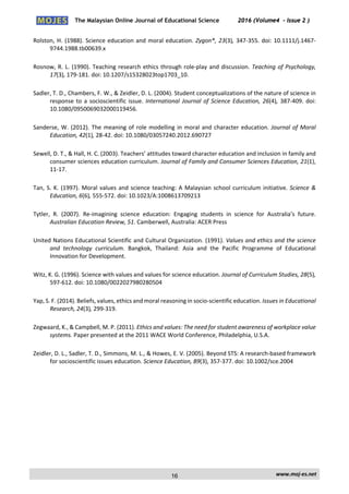 The Malaysian Online Journal of Educational Science 2016 (Volume4 - Issue 2 )
 
    www.moj‐es.net 
 
Rolston, H. (1988). Science education and moral education. Zygon®, 23(3), 347‐355. doi: 10.1111/j.1467‐
9744.1988.tb00639.x  
Rosnow, R. L. (1990). Teaching research ethics through role‐play and discussion. Teaching of Psychology, 
17(3), 179‐181. doi: 10.1207/s15328023top1703_10.  
Sadler, T. D., Chambers, F. W., & Zeidler, D. L. (2004). Student conceptualizations of the nature of science in 
response to a socioscientific issue. International Journal of Science Education, 26(4), 387‐409. doi: 
10.1080/0950069032000119456.  
Sanderse, W. (2012). The meaning of role modelling in moral and character education. Journal of Moral 
Education, 42(1), 28‐42. doi: 10.1080/03057240.2012.690727  
Sewell, D. T., & Hall, H. C. (2003). Teachers’ attitudes toward character education and inclusion in family and 
consumer sciences education curriculum. Journal of Family and Consumer Sciences Education, 21(1), 
11‐17.  
Tan, S. K. (1997). Moral values and science teaching: A Malaysian school curriculum initiative. Science & 
Education, 6(6), 555‐572. doi: 10.1023/A:1008613709213  
Tytler,  R.  (2007).  Re‐imagining  science  education:  Engaging  students  in  science  for  Australia’s  future. 
Australian Education Review, 51. Camberwell, Australia: ACER Press 
United Nations Educational Scientific and Cultural Organization. (1991). Values and ethics and the science 
and  technology  curriculum.  Bangkok,  Thailand:  Asia  and  the  Pacific  Programme  of  Educational 
Innovation for Development.  
Witz, K. G. (1996). Science with values and values for science education. Journal of Curriculum Studies, 28(5), 
597‐612. doi: 10.1080/0022027980280504  
Yap, S. F. (2014). Beliefs, values, ethics and moral reasoning in socio‐scientific education. Issues in Educational 
Research, 24(3), 299‐319.  
Zegwaard, K., & Campbell, M. P. (2011). Ethics and values: The need for student awareness of workplace value 
systems. Paper presented at the 2011 WACE World Conference, Philadelphia, U.S.A. 
Zeidler, D. L., Sadler, T. D., Simmons, M. L., & Howes, E. V. (2005). Beyond STS: A research‐based framework 
for socioscientific issues education. Science Education, 89(3), 357‐377. doi: 10.1002/sce.2004 
16
 