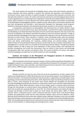 The Malaysian Online Journal of Educational Science 2016 (Volume4 - Issue 2 )
 
    www.moj‐es.net 
 
 
This article explains the necessity for embedding morals, values, ethics and character education in 
science  education  and  science  teaching.  It  presents  the  rationale  and  arguments,  and  emphasizes  the 
nurturing of morals, values and ethics in students through an improved science education curriculum, and 
describes their benefits to society. The author examines how rapid science and technological advancements 
as well as globalization are contributing to the complexities of social life and underpinning the importance of 
morals, values and ethics in science education and science teaching. Syntheses and analyses are presented 
to the philosophical and pedagogical questions related to morals, values, ethics and character education that 
may  help  conceptualize  and  articulate  a  solid  theoretical  framework  for  developing  school  programs. 
Obstacles in teaching morals/ethics and implementing character education in the sciences are discussed.  
A comparative study between the  philosophical and theoretical basis of modern Western moral 
education and the universal Islamic moral values and education is outlined to the extent of gaining benefit 
and developing an enriched theoretical framework of moral and character education that may increase the 
universal acceptability of the Western theoretical framework of moral and character education. A range of 
teaching, learning and pedagogical techniques are proposed with emphases on the specific domain of science 
education to foster morals, values and ethics in students’ minds and develop various skills and attributes 
necessary for success in the sciences. The proposed techniques and issues may help to improve students’ 
moral  and  ethical  understanding  and  reasoning,  problem‐solving,  and  decision‐making.  Successful 
implementation of the proposed techniques and issues may also help to reverse students’ demotivation and 
disengagement in sciences, which are currently the most pressing needs to address. Through the proposed 
changes  students  are  able  to  grasp  the  social  implications  of  their  science  studies,  and  understand  the 
business  consequences  and  control  the  environment;  they  can  reflect  on  how  science  and  technology 
considerations  differ  from  personal  and  political  values,  find  various  limitations  of  science,  and  acquire 
scientific knowledge and relate them to real‐life situations or other knowledge. 
 
Syntheses  and  Analyses  of  the  Philosophical  and  Pedagogical  Questions  for  Developing  a 
Theoretical Framework of Moral and Character Education 
 
Both morals/ethics and character education require a coherent addressing of basic philosophical and 
pedagogical questions to conceptualize and build a solid theoretical framework; this framework in turn will 
enable teaching of morals, values and ethics, and implementing of character education in the sciences (Han, 
2014; Lickona, 1999) through an improved science curriculum. 
 
Morals and Ethics 
 
Morality and ethics are part of a way of life and cannot be separated from all other aspects of life 
experiences (Kang & Glassman, 2010). Moral education aims at promoting students’ moral development and 
character formation. The theoretical framework of moral education is supported by moral philosophy, moral 
psychology and moral educational practices (Han, 2014). Beyond the scope of promoting rational pro‐social 
skills  or  virtues,  moral  education  of  real  human  value  should  cultivate  the  meaningful  and  personally 
formative knowledge that significantly transcend or avoid natural and/or social scientific understanding and 
explanation (Carr, 2014). Moral education is about an inner change, which is a spiritual matter and comes 
through the internalization of universal Islamic values (Halstead, 2007). Ethics is the branch of philosophy 
which tries to probe the reasoning behind our moral life. The critical examination and analysis through the 
concepts  and  principles  of  ethics  help  to  justify  our  moral  choices  and  actions  (Reiss,  1999).  In  real‐life 
situation ‘ethics’ is frequently used as a more consensual word than ‘morals’ which is less favored. Many 
students and professionals cannot find the sharp distinction between these two terms (McGavin, 2013). 
Recently moral thinking and moral action were explored using a Deweyan framework, and it was concluded 
that moral thinking or reasoning exists as social capital, and it is not a guide to moral action (Kang & Glassman, 
2010). The key philosophical question for the study and promotion of moral education relies on the epistemic 
status of moral reflection or understanding and moral agency (Carr, 2014). 
 
3
 