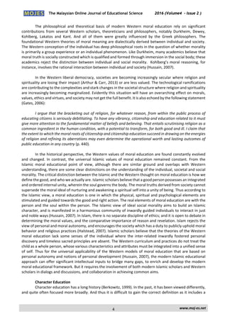 The Malaysian Online Journal of Educational Science 2016 (Volume4 - Issue 2 )
 
    www.moj‐es.net 
 
The  philosophical  and  theoretical  basis  of  modern  Western  moral  education  rely  on  significant 
contributions from several Western scholars, theoreticians and  philosophers, notably Durkheim, Dewey, 
Kohlberg,  Lakatos  and  Kant.  And  all  of  them  were  greatly  influenced  by  the  Greek  philosophers.  The 
foundational Western theories of moral meaning are dialectically derived between individual and society. 
The Western conception of the individual has deep philosophical roots in the question of whether morality 
is primarily a group experience or an individual phenomenon. Like Durkheim, many academics believe that 
moral truth is socially constructed which is qualified and formed through immersion in the social body; these 
academics reject the distinction between individual and social morality.  Kohlberg’s moral reasoning, for 
instance, involves the rational interaction between individual and society (Hussain, 2007). 
 
In the Western liberal democracy, societies are becoming increasingly secular where religion and 
spirituality are losing their impact (Arthur & Carr, 2013) or are less valued. The technological ramifications 
are contributing to the complexities and stark changes in the societal structure where religion and spirituality 
are increasingly becoming marginalized. Evidently this situation will have an overarching effect on morals, 
values, ethics and virtues, and society may not get the full benefit. It is also echoed by the following statement 
(Gates, 2006):  
 
I argue that the bracketing out of religion, for whatever reason, from within the public process of 
educating citizens is seriously debilitating. To have any vibrancy, citizenship and education related to it must 
give more attention to the fundamental matter of beliefs and believing. That entails scrutinising religion as a 
common ingredient in the human condition, with a potential to transform, for both good and ill. I claim that 
the extent to which the moral roots of citizenship and citizenship education succeed in drawing on the energies 
of religion and refining its aberrations may even determine the operational worth and lasting outcomes of 
public education in any country (p. 440). 
 
In the historical perspective, the Western values of moral education are found constantly evolved 
and  changed.  In  contrast,  the  universal  Islamic  values  of  moral  education  remained  constant.  From  the 
Islamic  moral  educational  point  of  view,  although  there  are  similar  ground  and  overlaps  with  Western 
understanding, there are some clear distinctions on the understanding of the individual, societal and social 
morality. The critical distinction between the Islamic and the Western thought on moral education is how we 
define the good, and who we actually are. Islamic scholars believe that a good person possesses an integrated 
and ordered internal unity, wherein the soul governs the body. The moral truths derived from society cannot 
supersede the moral ideal of nurturing and awakening a spiritual self into a unity of being. Thus according to 
the Islamic view, a moral education is one in which the physical, spiritual and psychological elements are 
stimulated and guided towards the good and right action. The real elements of moral education are with the 
person and the soul within the person. The Islamic view of ideal social morality aims to build an Islamic 
character, and is manifested in a harmonious community of inwardly guided individuals to interact in just 
and noble ways (Hussain, 2007). In Islam, there is no separate discipline of ethics; and it is open to debate in 
determining the moral values, and the comparative importance of reason and revelation. Islam rejects the 
view of personal and moral autonomy, and encourages the society which has a duty to publicly uphold moral 
behavior and religious practices (Halstead, 2007). Islamic scholars believe that the theories of the Western 
moral  education  lack  some  senses  of  the  individual  where  the  inter‐related  inwardly  fostered  personal 
discovery and timeless sacred principles are absent. The Western curriculum and practices do not treat the 
child as a whole person, whose various characteristics and attributes must be integrated into a unified sense 
of self. Thus for the universal applicability of the Western models of moral education that are based on 
personal autonomy and notions of personal development (Hussain, 2007), the modern Islamic educational 
approach can offer significant intellectual inputs to bridge many gaps, to enrich and develop the modern 
moral educational framework. But it requires the involvement of both modern Islamic scholars and Western 
scholars in dialogs and discussions, and collaboration in achieving common aims. 
 
Character Education 
Character education has a long history (Berkowitz, 1999). In the past, it has been viewed differently, 
and quite often focused more broadly. And thus it is difficult to gain the correct definition as it includes a 
4
 