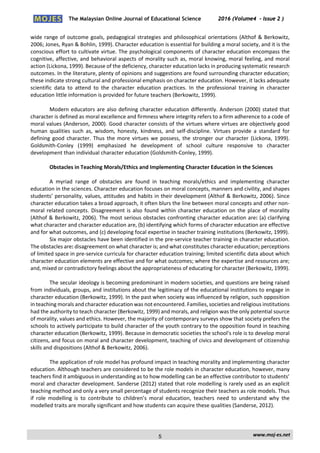 The Malaysian Online Journal of Educational Science 2016 (Volume4 - Issue 2 )
 
    www.moj‐es.net 
 
wide range of outcome goals, pedagogical strategies and philosophical orientations (Althof & Berkowitz, 
2006; Jones, Ryan & Bohlin, 1999). Character education is essential for building a moral society, and it is the 
conscious effort to cultivate virtue. The psychological components of character education encompass the 
cognitive, affective, and behavioral aspects of morality such as, moral knowing, moral feeling, and moral 
action (Lickona, 1999). Because of the deficiency, character education lacks in producing systematic research 
outcomes. In the literature, plenty of opinions and suggestions are found surrounding character education; 
these indicate strong cultural and professional emphasis on character education. However, it lacks adequate 
scientific  data  to  attend  to  the  character  education  practices.  In  the  professional  training  in  character 
education little information is provided for future teachers (Berkowitz, 1999). 
 
Modern educators are also defining character education differently. Anderson (2000) stated that 
character is defined as moral excellence and firmness where integrity refers to a firm adherence to a code of 
moral values (Anderson, 2000). Good character consists of the virtues where virtues are objectively good 
human  qualities  such  as,  wisdom,  honesty,  kindness,  and  self‐discipline.  Virtues  provide  a  standard  for 
defining  good  character.  Thus  the  more  virtues  we  possess,  the  stronger  our  character  (Lickona,  1999). 
Goldsmith‐Conley  (1999)  emphasized  he  development  of  school  culture  responsive  to  character 
development than individual character education (Goldsmith‐Conley, 1999). 
 
Obstacles in Teaching Morals/Ethics and Implementing Character Education in the Sciences 
 
A  myriad  range  of  obstacles  are  found  in  teaching  morals/ethics  and  implementing  character 
education in the sciences. Character education focuses on moral concepts, manners and civility, and shapes 
students’ personality, values, attitudes and habits in their development (Althof & Berkowitz, 2006). Since 
character education takes a broad approach, it often blurs the line between moral concepts and other non‐
moral related concepts. Disagreement is also found within character education on the place of morality 
(Althof & Berkowitz, 2006). The most serious obstacles confronting character education are: (a) clarifying 
what character and character education are, (b) identifying which forms of character education are effective 
and for what outcomes, and (c) developing focal expertise in teacher training institutions (Berkowitz, 1999).  
Six major obstacles have been identified in the pre‐service teacher training in character education. 
The obstacles are: disagreement on what character is; and what constitutes character education; perceptions 
of limited space in pre‐service curricula for character education training; limited scientific data about which 
character education elements are effective and for what outcomes; where the expertise and resources are; 
and, mixed or contradictory feelings about the appropriateness of educating for character (Berkowitz, 1999). 
 
The secular ideology is becoming predominant in modern societies, and questions are being raised 
from individuals, groups, and institutions about the legitimacy of the educational institutions to engage in 
character education (Berkowitz, 1999). In the past when society was influenced by religion, such opposition 
in teaching morals and character education was not encountered. Families, societies and religious institutions 
had the authority to teach character (Berkowitz, 1999) and morals, and religion was the only potential source 
of morality, values and ethics. However, the majority of contemporary surveys show that society prefers the 
schools to actively participate to build character of the youth contrary to the opposition found in teaching 
character education (Berkowitz, 1999). Because in democratic societies the school’s role is to develop moral 
citizens, and focus on moral and character development, teaching of civics and development of citizenship 
skills and dispositions (Althof & Berkowitz, 2006). 
 
The application of role model has profound impact in teaching morality and implementing character 
education. Although teachers are considered to be the role models in character education, however, many 
teachers find it ambiguous in understanding as to how modelling can be an effective contributor to students’ 
moral and character development. Sanderse (2012) stated that role modelling is rarely used as an explicit 
teaching method and only a very small percentage of students recognize their teachers as role models. Thus 
if  role  modelling  is  to  contribute  to  children’s  moral  education,  teachers  need  to  understand  why  the 
modelled traits are morally significant and how students can acquire these qualities (Sanderse, 2012). 
 
5
 