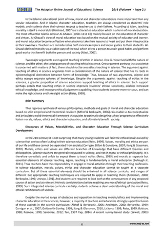 The Malaysian Online Journal of Educational Science 2016 (Volume4 - Issue 2 )
 
    www.moj‐es.net 
 
In the Islamic educational point of view, moral and character education is more important than any 
secular  education.  And  in  Islamic  character  education,  teachers  are  always  considered  as  students’  role 
models, and students show their utmost respect to teachers as to their fathers. According to Islam, teaching 
morality is itself a moral duty (Halstead, 2007) as is character education which is a form of moral education. 
The most influential Islamic scholar Al‐Ghazali (1058–1111 CE) mainly focused on the education of character 
and virtues. Al‐Ghazali’s view of moral education was based on the mutual activity of educator and learner, 
and moral education becomes effective when students take their lessons to heart and put them into practice 
in their own lives. Teachers are considered as both moral exemplars and moral guides to their students. Al‐
Ghazali defined morality as a stable state of the soul which drives a person to attain good habits and perform 
good works that benefit both the person and society (Alavi, 2007). 
 
Two major arguments exist against teaching of ethics in science. One is concerned with the nature of 
science, and the other, the consequences of teaching ethics in science. One argument portrays that as science 
is concerned with matters of fact, there should not be any ethics teaching in science. The argument against 
teaching of ethics in science originates from a consideration of the nature of science that has its roots in 
epistemological distinctions between forms of knowledge. Thus, because of two arguments, science and 
ethics  occupy  separate  spheres  of  knowledge.  Despite  the  arguments  against  teaching  of  ethics  in  the 
sciences,  a  greater  proportion  of  science  educators  support  teaching  of  ethics  in  science.  Such  support 
perhaps  entails  that  teaching  ethics  in  science  improves  students’  ethical  sensitivity,  enables  increased 
ethical knowledge, and improves ethical judgement capability; thus students become more virtuous, and can 
make the right choice and take right action (Reiss, 1999). 
 
Brief Summary 
 
Thus rigorous synthesis of various philosophies, methods and goals of moral and character education 
based on solid empirical and theoretical research (Althof & Berkowitz, 2006) can enable us to conceptualize 
and articulate a solid theoretical framework that guides to optimally designing school programs to effectively 
foster morals, values, ethics and character education, and ultimately benefit  society. 
 
Discourses  of  Values,  Morals/Ethics,  and  Character  Education  Through  Science  Curriculum 
Development 
 
In the 21st century it is not surprising that many young students will face the ethical issues raised by 
science that are too often lacking in their science education (Reiss, 1999). Values, morality and ethics are part 
of our life and these cannot be separated from society (Corrigan, Dillon & Gunstone, 2007; Kang & Glassman, 
2010).  Morals,  ethics  and  values  are  different  branches  of  knowledge  that  have  different  theories  and 
philosophies. Science teachers are generally educated in science, and not in moral or ethical philosophy. It is 
therefore unrealistic and unfair to expect them to teach ethics (Reiss, 1999) and morals as separate but 
essential elements of science teaching. Again, teaching is fundamentally a moral enterprise (Bullough Jr, 
2011). Thus teachers have the responsibility to engage in moral activities through their teaching profession. 
In  science  education,  morals,  values,  ethics  and  character  education  cannot  be  taught  as  a  separate 
curriculum.  But  all  these  essential  elements  should  be  entwined  in  all  science  curricula,  and  ranges  of 
different  but  appropriate  teaching  techniques  are  required  to  apply  in  teaching  them  (Anderson,  2000; 
Berkowitz, 1999; Unesco, 1991). And students are required to look both at the consequences of any proposed 
course of action and at relevant intrinsic considerations before reaching any moral/ethical conclusion (Reiss, 
1999). Such integrated science curricula can help students achieve a clear understanding of the moral and 
ethical ramifications of science. 
 
Despite the myriad range of obstacles and opposition in teaching morals/ethics and implementing 
character education in the sciences, however, a majority of teachers and educators strongly support inclusion 
of these aspects in the science curriculum (Althof & Berkowitz, 2006; Anderson, 2000; Berkowitz, 1999; 
Corrigan et al., 2007; Goldsmith‐Conley, 1999; Kang & Glassman, 2010; Lickona, 1999; Reiss, 1999; Rolston, 
1988; Rosnow, 1990; Sanderse, 2012; Tan, 1997 Yap, 2014). A recent survey‐based study (Sewell, 2003) 
6
 