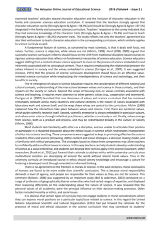 The Malaysian Online Journal of Educational Science 2016 (Volume4 - Issue 2 )
 
    www.moj‐es.net 
 
examined teachers’ attitudes toward character education and the inclusion of character education in the 
family  and  consumer  sciences  education  curriculum.  It  revealed  that  the  teachers  strongly  agreed  that 
character education can be (Strongly Agree & Agree = 98.9%) and should be (Strongly Agree & Agree = 87.1%) 
integrated in the family and consumer sciences curriculum. Teachers’ responses to the survey indicated that 
they had extensive knowledge of the character traits (Strongly Agree & Agree = 95.4%) and how to teach 
(Strongly Agree & Agree = 88.2%) character traits. This study reflects not only the teachers’ agreement but 
also their enthusiasm to teach character education in the corresponding curriculum, which similarly applies 
to science curricula as well. 
A fundamental feature of science, as conceived by most scientists, is that it deals with facts, not 
values. Further, science is objective, while values are not (Allchin, 1998). Hurd (1998, 2000) argued that 
successful science curriculum reforms should focus on the shift from traditional discipline‐based courses to 
rigorous science education that reflects on fundamental necessities of science education. Science educators 
suggest shifting from a content‐driven science approach to more on the process of science embedded in and 
inherently associated with its conceptual content. Thus it requires emphasizing the relationship between the 
values inherent in society and the values embedded in science (Corrigan et al., 2007). It was suggested 
(Unesco, 1991) that  the  process of science  curriculum development should focus on an effective value‐
oriented science curriculum while emphasizing the interdependency of science and technology, and their 
benefits to society. 
The re‐emergence of values in science education requires the consideration of different national and 
cultural contexts, understanding of the interactions between values and science in those contexts, and their 
impacts on the society or culture. Beyond the scope of focusing only on values centrally associated with 
science and teaching, it requires more attention to other generic values (e.g., cooperation and teamwork). 
Corrigan et al. (2007) described that one dimension of values and science curriculum that has remained 
remarkably constant across many countries and cultural contexts is the nature of values associated with 
laboratory work and science itself, and the ways these values are central to the curriculum. Allchin (1998) 
explained how the interactions take place between values and science. First, there are epistemic values, 
which guide scientific research itself. Second, scientific enterprise is always embedded in particular culture, 
and values enter science through individual practitioners, whether consciously or not. Finally, values emerge 
from science, both as a product and process, and may be redistributed broadly in the culture or society 
(Allchin, 1998). 
Most students lack familiarity with ethics as a discipline, and are unable to articulate their position 
or participate in a reasoned discussion about the ethical issues in science which necessitates incorporation 
of ethics into science teaching. Three components were suggested as keys to promoting effective discussions 
related to ethics and science (Chowning, 2005): content and lesson strategies, a decision‐making model, and 
a familiarity with ethical perspectives. The strategies based on these three components may allow teachers 
to confidently address ethical issues in science. In this way teachers can help students develop understanding 
of science as a social enterprise, and students can develop their skills to apply in the science classroom. Other 
researchers (Frank et al., 2011) put forward their rationale to address ethics within university curricula since 
multicultural  societies  are  developing  all  around  the  world  without  shared  moral  values.  Thus  in  the 
university curricula an introduced course in ethics should convey knowledge and encourage a culture for 
fostering a developed mind through amended or reformed thinking. 
There is no agreement on the frontiers in morals or science. In the past centuries, moral conclusions 
of  humans  are  found  to  be  more  stable  than  scientific  conclusions.  This  is  because  moral  responsibility 
demands a level of agency, and people are responsible for their values as they are not for science. This 
comment (Rolston, 1988) was supported by an important study (Bell & Lederman, 2003) conducted on a 
range of professors of geographically diverse universities who had varied ranges of expertise, and displayed 
their  reasoning  differently  on  the  understanding  about  the  nature  of  science.  It  was  revealed  that  the 
personal values of all academics were the principal influence on their decision‐making processes. Other 
factors included morality or ethics, and social issues. 
It is obvious that certain types of curricula may not engage students in moral considerations where 
they can express moral positions on a particular topic/issue related to science. In this regard the United 
Nations  Educational  Scientific  and  Cultural  Organization  (1991)  had  put  forward  the  rationale  for  the 
presence  of  moral  and  ethical  education  in  the  science  curriculum  that  may  contribute  to  students’ 
7
 